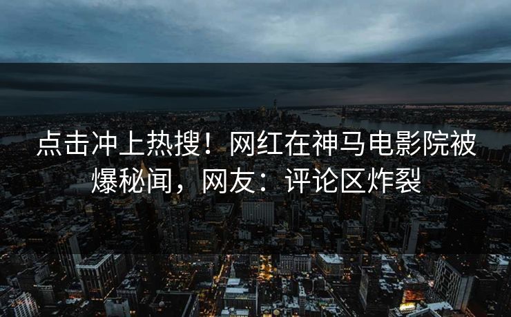 点击冲上热搜！网红在神马电影院被爆秘闻，网友：评论区炸裂