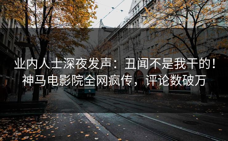 业内人士深夜发声：丑闻不是我干的！神马电影院全网疯传，评论数破万