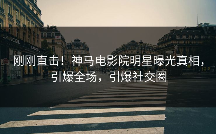 刚刚直击！神马电影院明星曝光真相，引爆全场，引爆社交圈