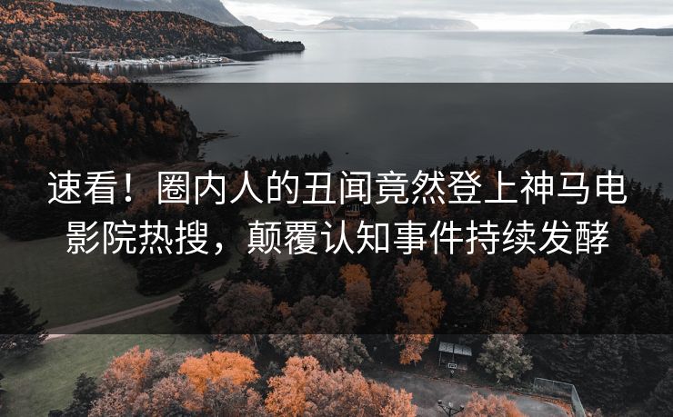 速看！圈内人的丑闻竟然登上神马电影院热搜，颠覆认知事件持续发酵