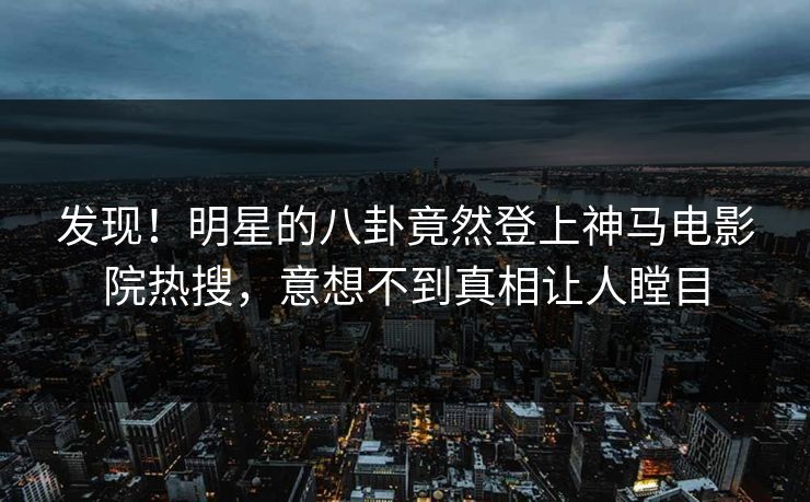 发现！明星的八卦竟然登上神马电影院热搜，意想不到真相让人瞠目