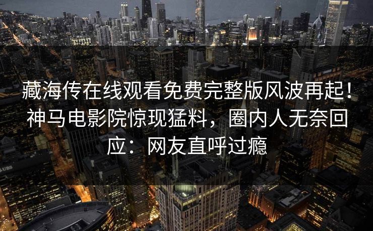 藏海传在线观看免费完整版风波再起！神马电影院惊现猛料，圈内人无奈回应：网友直呼过瘾