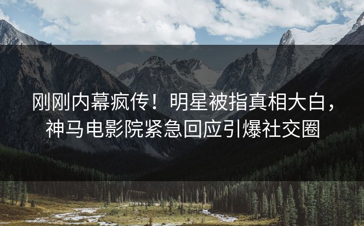 刚刚内幕疯传！明星被指真相大白，神马电影院紧急回应引爆社交圈