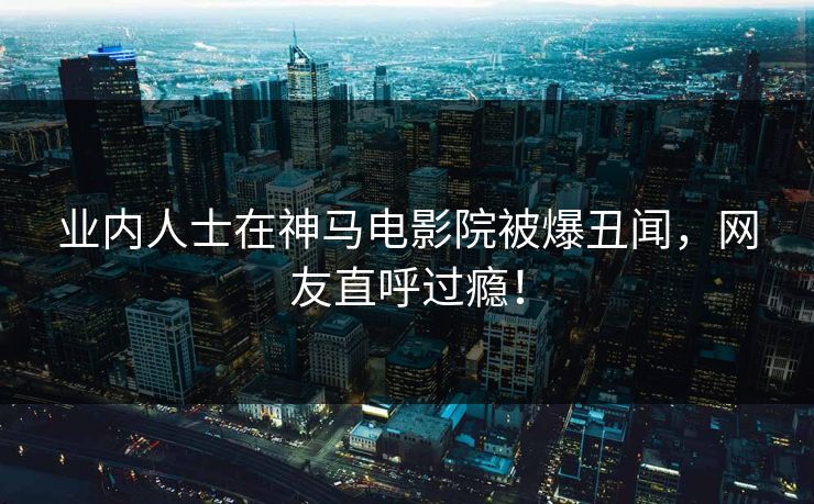 业内人士在神马电影院被爆丑闻，网友直呼过瘾！