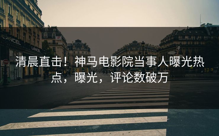 清晨直击！神马电影院当事人曝光热点，曝光，评论数破万