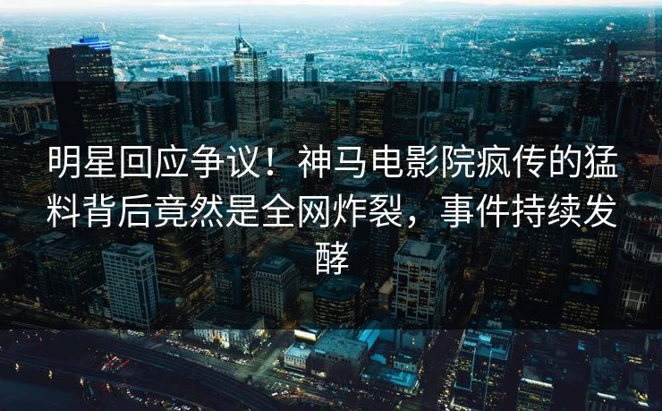 明星回应争议！神马电影院疯传的猛料背后竟然是全网炸裂，事件持续发酵