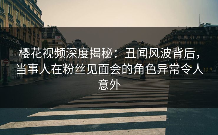 樱花视频深度揭秘：丑闻风波背后，当事人在粉丝见面会的角色异常令人意外