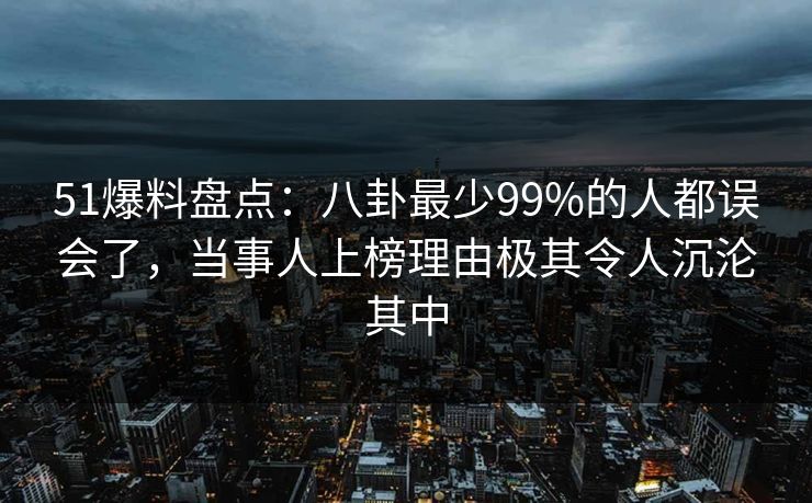 51爆料盘点：八卦最少99%的人都误会了，当事人上榜理由极其令人沉沦其中