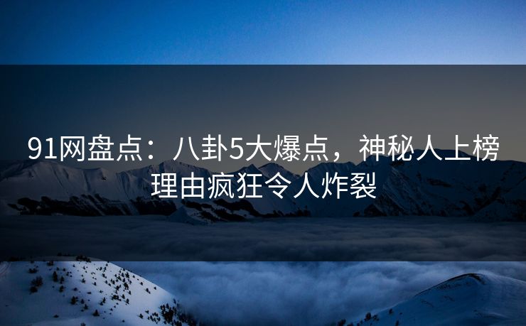 91网盘点：八卦5大爆点，神秘人上榜理由疯狂令人炸裂