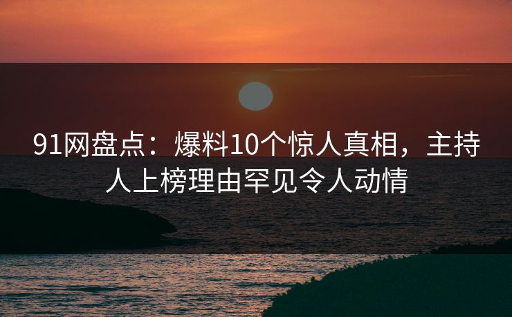 91网盘点：爆料10个惊人真相，主持人上榜理由罕见令人动情