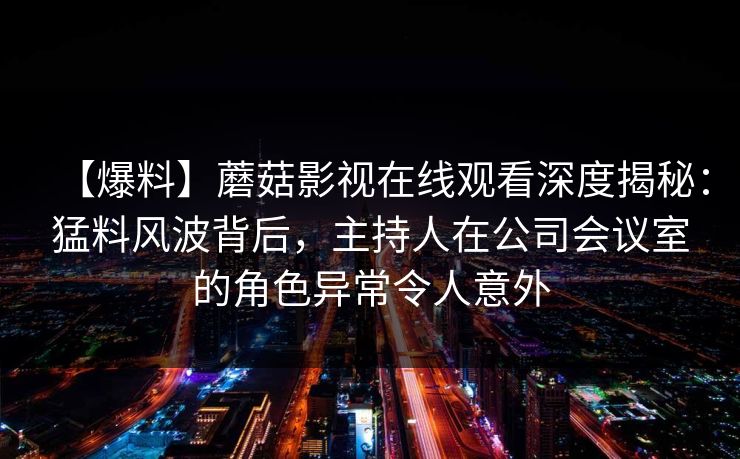 【爆料】蘑菇影视在线观看深度揭秘：猛料风波背后，主持人在公司会议室的角色异常令人意外