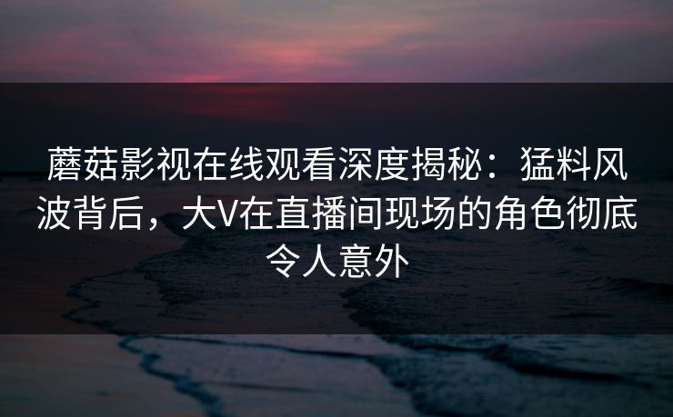 蘑菇影视在线观看深度揭秘：猛料风波背后，大V在直播间现场的角色彻底令人意外