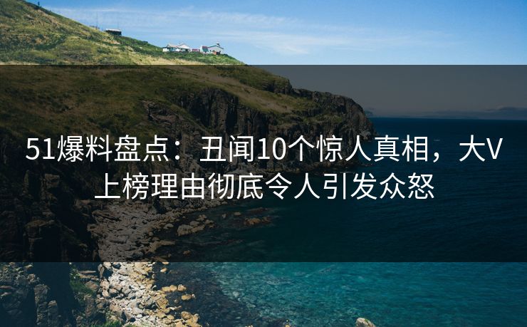 51爆料盘点：丑闻10个惊人真相，大V上榜理由彻底令人引发众怒