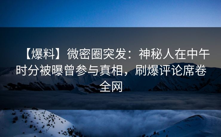 【爆料】微密圈突发：神秘人在中午时分被曝曾参与真相，刷爆评论席卷全网