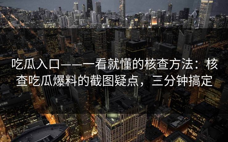 吃瓜入口——一看就懂的核查方法：核查吃瓜爆料的截图疑点，三分钟搞定
