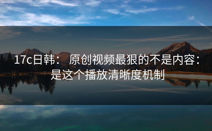 17c日韩： 原创视频最狠的不是内容： 是这个播放清晰度机制
