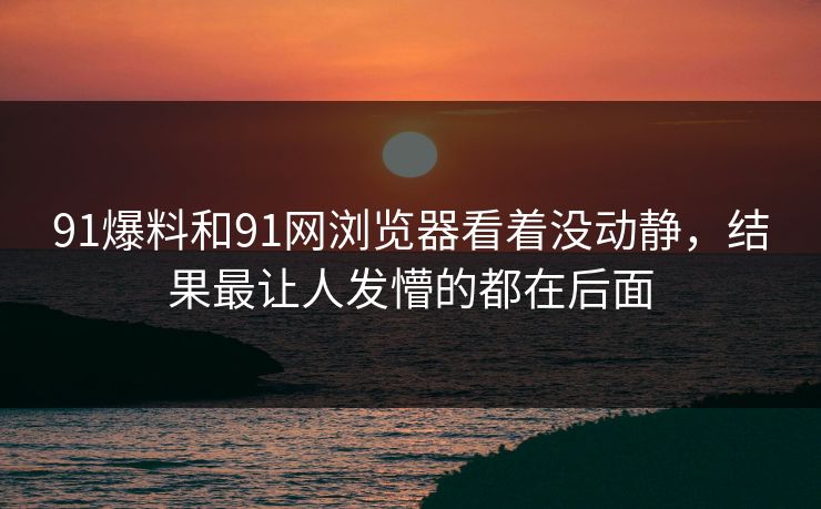91爆料和91网浏览器看着没动静，结果最让人发懵的都在后面